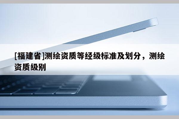 [福建省]測繪資質(zhì)等經(jīng)級標(biāo)準(zhǔn)及劃分，測繪資質(zhì)級別