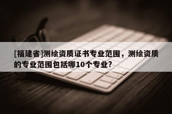 [福建省]測繪資質(zhì)證書專業(yè)范圍，測繪資質(zhì)的專業(yè)范圍包括哪10個專業(yè)?