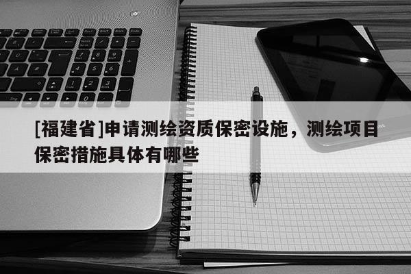 [福建省]申請測繪資質(zhì)保密設(shè)施，測繪項目保密措施具體有哪些