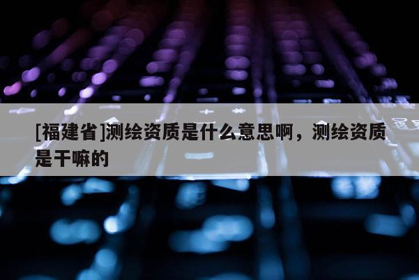 [福建省]測繪資質(zhì)是什么意思啊，測繪資質(zhì)是干嘛的