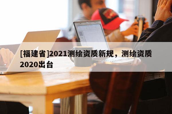 [福建省]2021測繪資質新規(guī)，測繪資質2020出臺