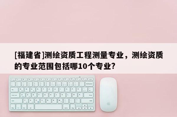 [福建省]測繪資質(zhì)工程測量專業(yè)，測繪資質(zhì)的專業(yè)范圍包括哪10個專業(yè)?