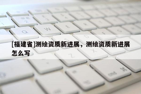 [福建省]測繪資質新進展，測繪資質新進展怎么寫