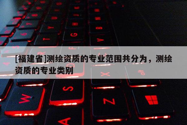 [福建省]測(cè)繪資質(zhì)的專業(yè)范圍共分為，測(cè)繪資質(zhì)的專業(yè)類別