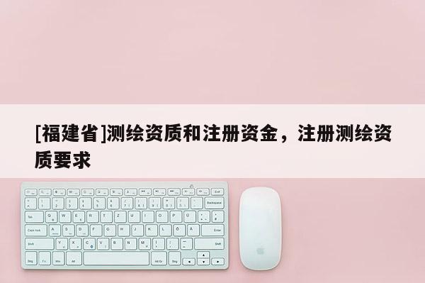 [福建省]測繪資質和注冊資金，注冊測繪資質要求