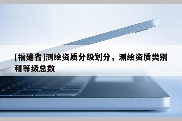 [福建省]測繪資質分級劃分，測繪資質類別和等級總數