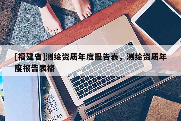 [福建省]測(cè)繪資質(zhì)年度報(bào)告表，測(cè)繪資質(zhì)年度報(bào)告表格