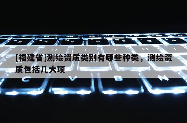[福建省]測繪資質類別有哪些種類，測繪資質包括幾大項