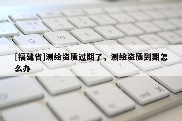 [福建省]測繪資質(zhì)過期了，測繪資質(zhì)到期怎么辦