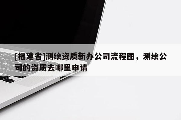 [福建省]測(cè)繪資質(zhì)新辦公司流程圖，測(cè)繪公司的資質(zhì)去哪里申請(qǐng)