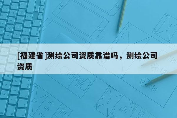 [福建省]測(cè)繪公司資質(zhì)靠譜嗎，測(cè)繪公司 資質(zhì)