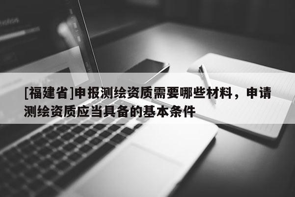 [福建省]申報測繪資質需要哪些材料，申請測繪資質應當具備的基本條件
