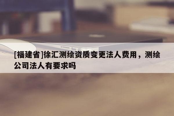 [福建省]徐匯測繪資質(zhì)變更法人費(fèi)用，測繪公司法人有要求嗎