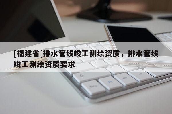 [福建省]排水管線竣工測繪資質(zhì)，排水管線竣工測繪資質(zhì)要求