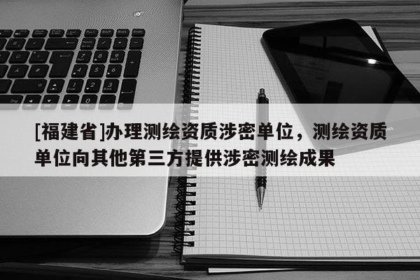 [福建省]辦理測繪資質(zhì)涉密單位，測繪資質(zhì)單位向其他第三方提供涉密測繪成果
