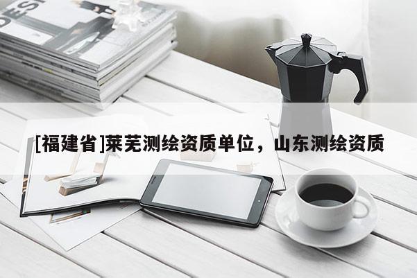 [福建省]萊蕪測(cè)繪資質(zhì)單位，山東測(cè)繪資質(zhì)
