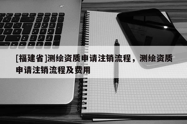 [福建省]測(cè)繪資質(zhì)申請(qǐng)注銷流程，測(cè)繪資質(zhì)申請(qǐng)注銷流程及費(fèi)用