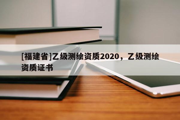 [福建省]乙級測繪資質(zhì)2020，乙級測繪資質(zhì)證書