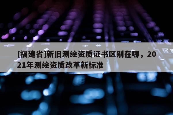 [福建省]新舊測繪資質(zhì)證書區(qū)別在哪，2021年測繪資質(zhì)改革新標準
