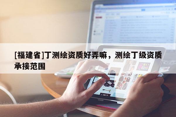 [福建省]丁測(cè)繪資質(zhì)好弄嘛，測(cè)繪丁級(jí)資質(zhì)承接范圍