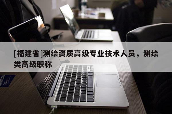 [福建省]測(cè)繪資質(zhì)高級(jí)專業(yè)技術(shù)人員，測(cè)繪類高級(jí)職稱