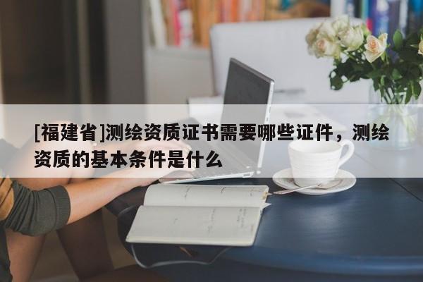 [福建省]測(cè)繪資質(zhì)證書(shū)需要哪些證件，測(cè)繪資質(zhì)的基本條件是什么