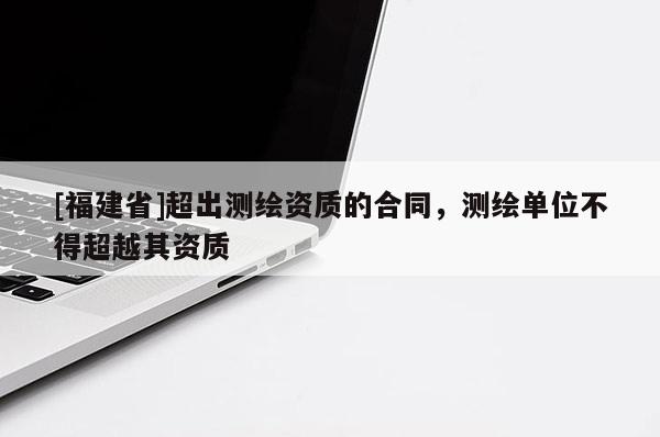 [福建省]超出測繪資質(zhì)的合同，測繪單位不得超越其資質(zhì)