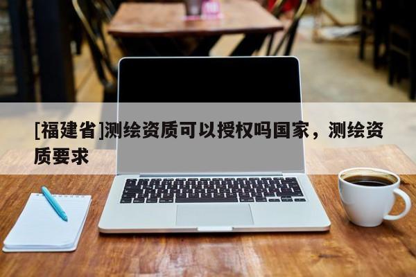 [福建省]測繪資質(zhì)可以授權(quán)嗎國家，測繪資質(zhì)要求