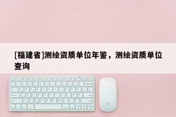 [福建省]測繪資質(zhì)單位年鑒，測繪資質(zhì)單位查詢