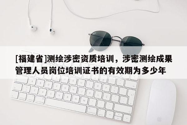 [福建省]測繪涉密資質(zhì)培訓(xùn)，涉密測繪成果管理人員崗位培訓(xùn)證書的有效期為多少年