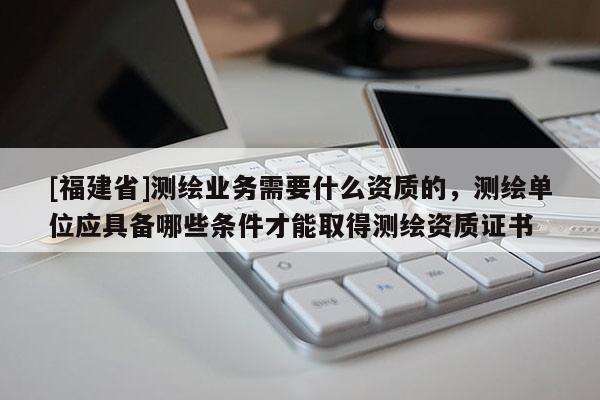 [福建省]測繪業(yè)務(wù)需要什么資質(zhì)的，測繪單位應(yīng)具備哪些條件才能取得測繪資質(zhì)證書