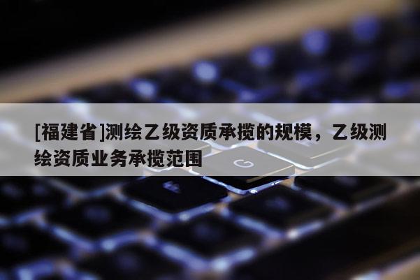 [福建省]測繪乙級資質(zhì)承攬的規(guī)模，乙級測繪資質(zhì)業(yè)務(wù)承攬范圍