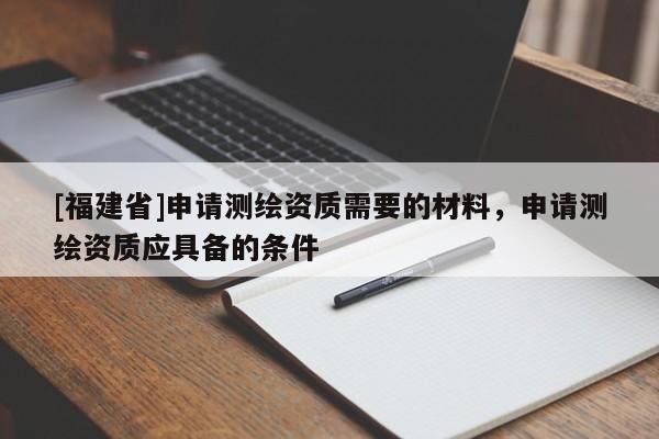 [福建省]申請(qǐng)測(cè)繪資質(zhì)需要的材料，申請(qǐng)測(cè)繪資質(zhì)應(yīng)具備的條件