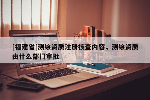 [福建省]測(cè)繪資質(zhì)注冊(cè)核查內(nèi)容，測(cè)繪資質(zhì)由什么部門審批