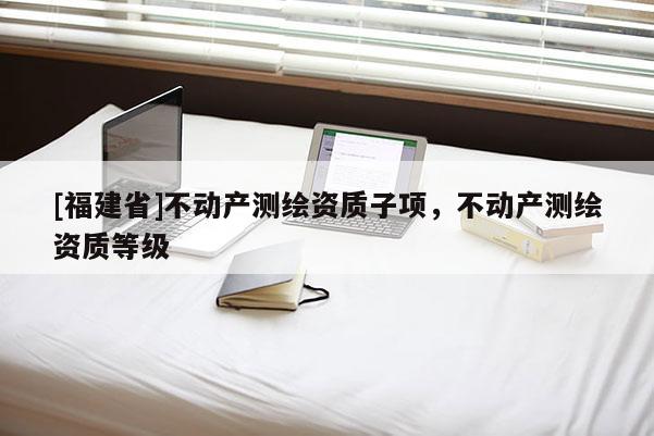 [福建省]不動(dòng)產(chǎn)測(cè)繪資質(zhì)子項(xiàng)，不動(dòng)產(chǎn)測(cè)繪資質(zhì)等級(jí)