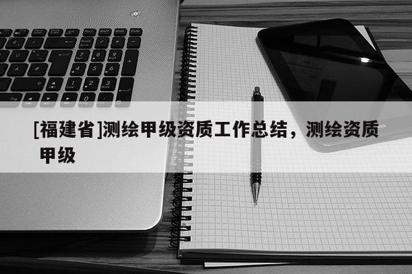 [福建省]測(cè)繪甲級(jí)資質(zhì)工作總結(jié)，測(cè)繪資質(zhì) 甲級(jí)