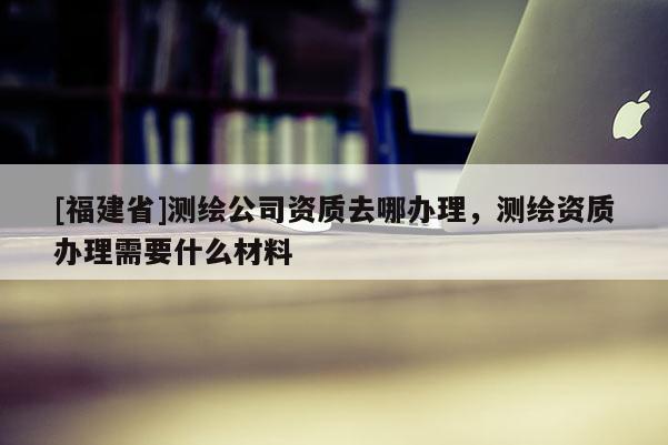 [福建省]測(cè)繪公司資質(zhì)去哪辦理，測(cè)繪資質(zhì)辦理需要什么材料