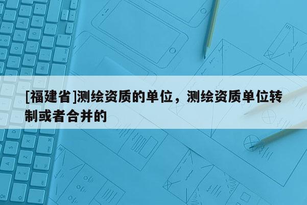 [福建省]測繪資質(zhì)的單位，測繪資質(zhì)單位轉(zhuǎn)制或者合并的
