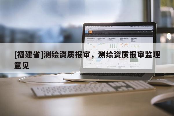 [福建省]測繪資質報審，測繪資質報審監(jiān)理意見