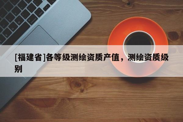 [福建省]各等級(jí)測(cè)繪資質(zhì)產(chǎn)值，測(cè)繪資質(zhì)級(jí)別