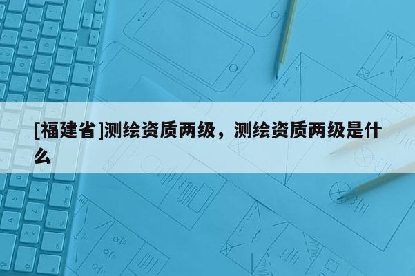 [福建省]測繪資質(zhì)兩級，測繪資質(zhì)兩級是什么