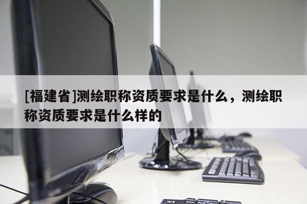 [福建省]測(cè)繪職稱資質(zhì)要求是什么，測(cè)繪職稱資質(zhì)要求是什么樣的