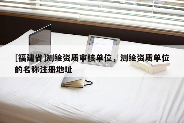 [福建省]測繪資質(zhì)審核單位，測繪資質(zhì)單位的名稱注冊地址