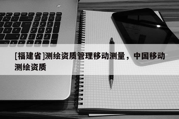 [福建省]測繪資質(zhì)管理移動測量，中國移動測繪資質(zhì)