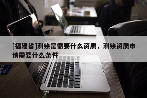 [福建省]測繪是需要什么資質(zhì)，測繪資質(zhì)申請需要什么條件