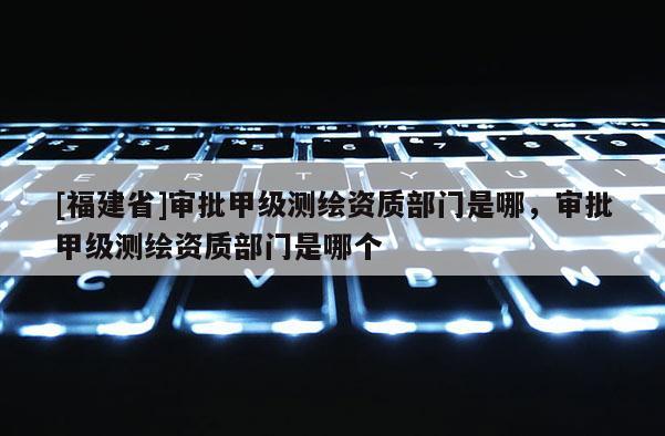 [福建省]審批甲級測繪資質(zhì)部門是哪，審批甲級測繪資質(zhì)部門是哪個