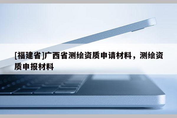 [福建省]廣西省測繪資質(zhì)申請材料，測繪資質(zhì)申報(bào)材料