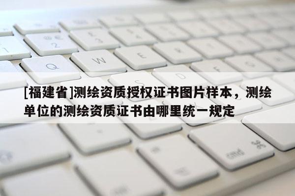 [福建省]測繪資質授權證書圖片樣本，測繪單位的測繪資質證書由哪里統(tǒng)一規(guī)定