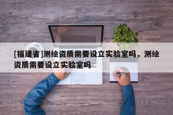 [福建省]測繪資質(zhì)需要設(shè)立實(shí)驗(yàn)室嗎，測繪資質(zhì)需要設(shè)立實(shí)驗(yàn)室嗎