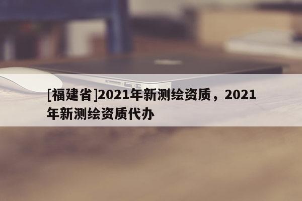 [福建省]2021年新測(cè)繪資質(zhì)，2021年新測(cè)繪資質(zhì)代辦